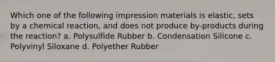 Which one of the following impression materials is elastic, sets by a chemical reaction, and does not produce by-products during the reaction? a. Polysulfide Rubber b. Condensation Silicone c. Polyvinyl Siloxane d. Polyether Rubber