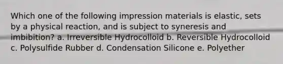 Which one of the following impression materials is elastic, sets by a physical reaction, and is subject to syneresis and imbibition? a. Irreversible Hydrocolloid b. Reversible Hydrocolloid c. Polysulfide Rubber d. Condensation Silicone e. Polyether