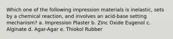 Which one of the following impression materials is inelastic, sets by a chemical reaction, and involves an acid-base setting mechanism? a. Impression Plaster b. Zinc Oxide Eugenol c. Alginate d. Agar-Agar e. Thiokol Rubber