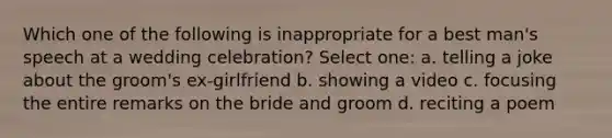 Which one of the following is inappropriate for a best man's speech at a wedding celebration? Select one: a. telling a joke about the groom's ex-girlfriend b. showing a video c. focusing the entire remarks on the bride and groom d. reciting a poem