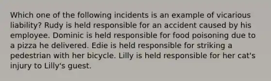 Which one of the following incidents is an example of vicarious liability? Rudy is held responsible for an accident caused by his employee. Dominic is held responsible for food poisoning due to a pizza he delivered. Edie is held responsible for striking a pedestrian with her bicycle. Lilly is held responsible for her cat's injury to Lilly's guest.