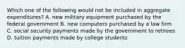 Which one of the following would not be included in aggregate expenditures? A. new military equipment purchased by the federal government B. new computers purchased by a law firm C. social security payments made by the government to retirees D. tuition payments made by college students