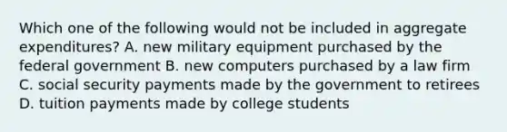 Which one of the following would not be included in aggregate expenditures? A. new military equipment purchased by the federal government B. new computers purchased by a law firm C. social security payments made by the government to retirees D. tuition payments made by college students