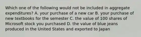 Which one of the following would not be included in aggregate expenditures? A. your purchase of a new car B. your purchase of new textbooks for the semester C. the value of 100 shares of Microsoft stock you purchased D. the value of blue jeans produced in the United States and exported to Japan