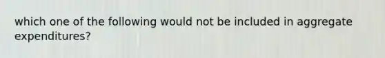 which one of the following would not be included in aggregate expenditures?