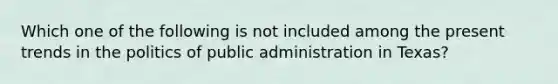 Which one of the following is not included among the present trends in the politics of public administration in Texas?