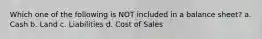 Which one of the following is NOT included in a balance sheet? a. Cash b. Land c. Liabilities d. Cost of Sales