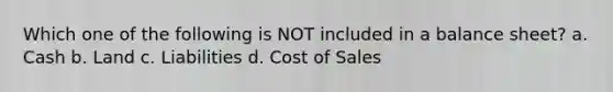 Which one of the following is NOT included in a balance sheet? a. Cash b. Land c. Liabilities d. Cost of Sales