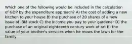 Which one of the following would be included in the calculation of GDP by the expenditure approach? A) the cost of adding a new kitchen to your house B) the purchase of 20 shares of a new issue of IBM stock C) the income you pay to your gardener D) the purchase of an original eighteenth century work of art E) the value of your brother's services when he mows the lawn for the family