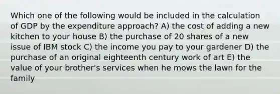 Which one of the following would be included in the calculation of GDP by the expenditure approach? A) the cost of adding a new kitchen to your house B) the purchase of 20 shares of a new issue of IBM stock C) the income you pay to your gardener D) the purchase of an original eighteenth century work of art E) the value of your brother's services when he mows the lawn for the family