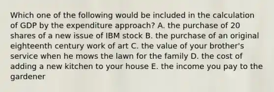 Which one of the following would be included in the calculation of GDP by the expenditure approach? A. the purchase of 20 shares of a new issue of IBM stock B. the purchase of an original eighteenth century work of art C. the value of your brother's service when he mows the lawn for the family D. the cost of adding a new kitchen to your house E. the income you pay to the gardener