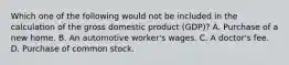 Which one of the following would not be included in the calculation of the gross domestic product (GDP)? A. Purchase of a new home. B. An automotive worker's wages. C. A doctor's fee. D. Purchase of common stock.