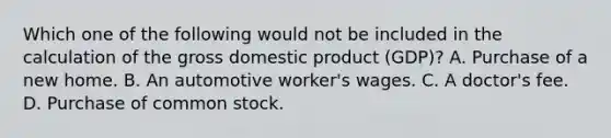 Which one of the following would not be included in the calculation of the gross domestic product (GDP)? A. Purchase of a new home. B. An automotive worker's wages. C. A doctor's fee. D. Purchase of common stock.