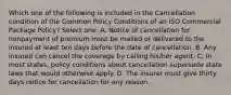 Which one of the following is included in the Cancellation condition of the Common Policy Conditions of an ISO Commercial Package Policy? Select one: A. Notice of cancellation for nonpayment of premium must be mailed or delivered to the insured at least ten days before the date of cancellation. B. Any insured can cancel the coverage by calling his/her agent. C. In most states, policy conditions about cancellation supersede state laws that would otherwise apply. D. The insurer must give thirty days notice for cancellation for any reason.