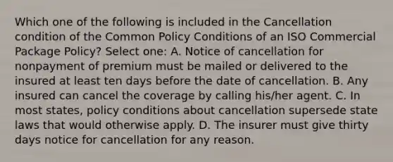 Which one of the following is included in the Cancellation condition of the Common Policy Conditions of an ISO Commercial Package Policy? Select one: A. Notice of cancellation for nonpayment of premium must be mailed or delivered to the insured at least ten days before the date of cancellation. B. Any insured can cancel the coverage by calling his/her agent. C. In most states, policy conditions about cancellation supersede state laws that would otherwise apply. D. The insurer must give thirty days notice for cancellation for any reason.