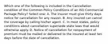 Which one of the following is included in the Cancellation condition of the Common Policy Conditions of an ISO Commercial Package Policy? Select one: A. The insurer must give thirty days notice for cancellation for any reason. B. Any insured can cancel the coverage by calling his/her agent. C. In most states, policy conditions about cancellation supersede state laws that would otherwise apply. D. Notice of cancellation for nonpayment of premium must be mailed or delivered to the insured at least ten days before the date of cancellation.