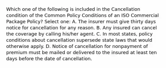 Which one of the following is included in the Cancellation condition of the Common Policy Conditions of an ISO Commercial Package Policy? Select one: A. The insurer must give thirty days notice for cancellation for any reason. B. Any insured can cancel the coverage by calling his/her agent. C. In most states, policy conditions about cancellation supersede state laws that would otherwise apply. D. Notice of cancellation for nonpayment of premium must be mailed or delivered to the insured at least ten days before the date of cancellation.