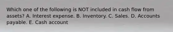 Which one of the following is NOT included in cash flow from assets? A. Interest expense. B. Inventory. C. Sales. D. Accounts payable. E. Cash account