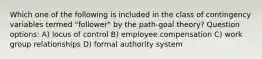 Which one of the following is included in the class of contingency variables termed "follower" by the path-goal theory? Question options: A) locus of control B) employee compensation C) work group relationships D) formal authority system