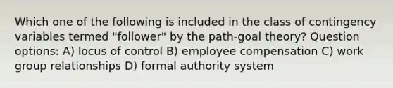 Which one of the following is included in the class of contingency variables termed "follower" by the path-goal theory? Question options: A) locus of control B) employee compensation C) work group relationships D) formal authority system