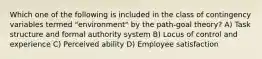 Which one of the following is included in the class of contingency variables termed "environment" by the path-goal theory? A) Task structure and formal authority system B) Locus of control and experience C) Perceived ability D) Employee satisfaction