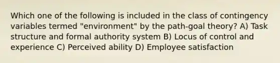 Which one of the following is included in the class of contingency variables termed "environment" by the path-goal theory? A) Task structure and formal authority system B) Locus of control and experience C) Perceived ability D) Employee satisfaction