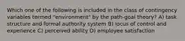 Which one of the following is included in the class of contingency variables termed "environment" by the path-goal theory? A) task structure and formal authority system B) locus of control and experience C) perceived ability D) employee satisfaction