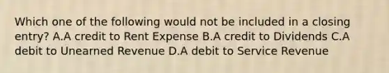 Which one of the following would not be included in a closing entry? A.A credit to Rent Expense B.A credit to Dividends C.A debit to Unearned Revenue D.A debit to Service Revenue