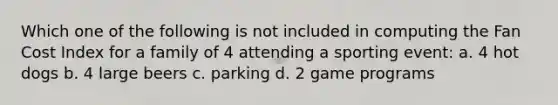 Which one of the following is not included in computing the Fan Cost Index for a family of 4 attending a sporting event: a. 4 hot dogs b. 4 large beers c. parking d. 2 game programs