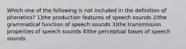 Which one of the following is not included in the definition of phonetics? 1)the production features of speech sounds 2)the grammatical function of speech sounds 3)the transmission properties of speech sounds 4)the perceptual bases of speech sounds