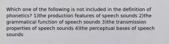 Which one of the following is not included in the definition of phonetics? 1)the production features of speech sounds 2)the grammatical function of speech sounds 3)the transmission properties of speech sounds 4)the perceptual bases of speech sounds