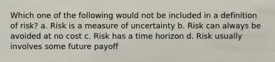 Which one of the following would not be included in a definition of risk? a. Risk is a measure of uncertainty b. Risk can always be avoided at no cost c. Risk has a time horizon d. Risk usually involves some future payoff