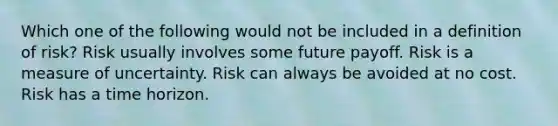 Which one of the following would not be included in a definition of risk? Risk usually involves some future payoff. Risk is a measure of uncertainty. Risk can always be avoided at no cost. Risk has a time horizon.