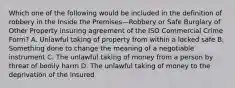 Which one of the following would be included in the definition of robbery in the Inside the Premises—Robbery or Safe Burglary of Other Property insuring agreement of the ISO Commercial Crime Form? A. Unlawful taking of property from within a locked safe B. Something done to change the meaning of a negotiable instrument C. The unlawful taking of money from a person by threat of bodily harm D. The unlawful taking of money to the deprivation of the insured