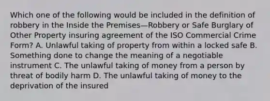 Which one of the following would be included in the definition of robbery in the Inside the Premises—Robbery or Safe Burglary of Other Property insuring agreement of the ISO Commercial Crime Form? A. Unlawful taking of property from within a locked safe B. Something done to change the meaning of a negotiable instrument C. The unlawful taking of money from a person by threat of bodily harm D. The unlawful taking of money to the deprivation of the insured