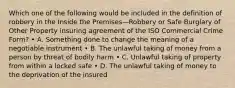 Which one of the following would be included in the definition of robbery in the Inside the Premises—Robbery or Safe Burglary of Other Property insuring agreement of the ISO Commercial Crime Form? • A. Something done to change the meaning of a negotiable instrument • B. The unlawful taking of money from a person by threat of bodily harm • C. Unlawful taking of property from within a locked safe • D. The unlawful taking of money to the deprivation of the insured