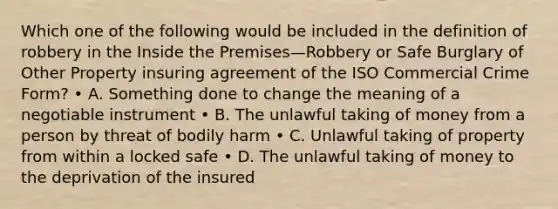 Which one of the following would be included in the definition of robbery in the Inside the Premises—Robbery or Safe Burglary of Other Property insuring agreement of the ISO Commercial Crime Form? • A. Something done to change the meaning of a negotiable instrument • B. The unlawful taking of money from a person by threat of bodily harm • C. Unlawful taking of property from within a locked safe • D. The unlawful taking of money to the deprivation of the insured