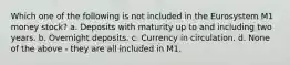 Which one of the following is not included in the Eurosystem M1 money stock? a. Deposits with maturity up to and including two years. b. Overnight deposits. c. Currency in circulation. d. None of the above - they are all included in M1.