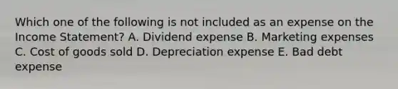 Which one of the following is not included as an expense on the Income Statement? A. Dividend expense B. Marketing expenses C. Cost of goods sold D. Depreciation expense E. Bad debt expense