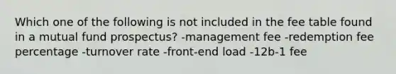 Which one of the following is not included in the fee table found in a mutual fund prospectus? -management fee -redemption fee percentage -turnover rate -front-end load -12b-1 fee