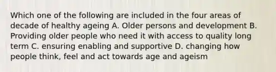 Which one of the following are included in the four areas of decade of healthy ageing A. Older persons and development B. Providing older people who need it with access to quality long term C. ensuring enabling and supportive D. changing how people think, feel and act towards age and ageism