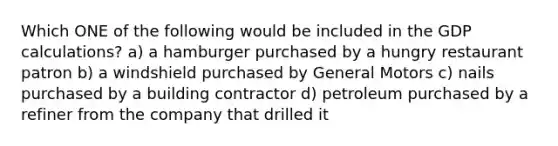 Which ONE of the following would be included in the GDP calculations? a) a hamburger purchased by a hungry restaurant patron b) a windshield purchased by General Motors c) nails purchased by a building contractor d) petroleum purchased by a refiner from the company that drilled it