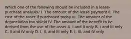 Which one of the following should be included in a lease-purchase analysis? I. The amount of the lease payment II. The cost of the asset if purchased today III. The amount of the depreciation tax shield IV. The amount of the benefit to be derived from the use of the asset A. I and II only B. I and III only C. II and IV only D. I, II, and III only E. I, III, and IV only