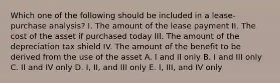 Which one of the following should be included in a lease-purchase analysis? I. The amount of the lease payment II. The cost of the asset if purchased today III. The amount of the depreciation tax shield IV. The amount of the benefit to be derived from the use of the asset A. I and II only B. I and III only C. II and IV only D. I, II, and III only E. I, III, and IV only