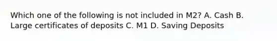 Which one of the following is not included in M2? A. Cash B. Large certificates of deposits C. M1 D. Saving Deposits