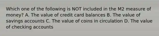 Which one of the following is NOT included in the M2 measure of money? A. The value of credit card balances B. The value of savings accounts C. The value of coins in circulation D. The value of checking accounts