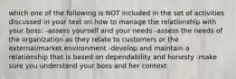 which one of the following is NOT included in the set of activities discussed in your text on how to manage the relationship with your boss: -assess yourself and your needs -assess the needs of the organization as they relate to customers or the external/market environment -develop and maintain a relationship that is based on dependability and honesty -make sure you understand your boss and her context