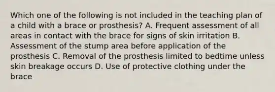 Which one of the following is not included in the teaching plan of a child with a brace or prosthesis? A. Frequent assessment of all areas in contact with the brace for signs of skin irritation B. Assessment of the stump area before application of the prosthesis C. Removal of the prosthesis limited to bedtime unless skin breakage occurs D. Use of protective clothing under the brace