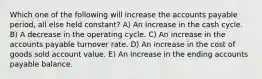 Which one of the following will increase the accounts payable period, all else held constant? A) An increase in the cash cycle. B) A decrease in the operating cycle. C) An increase in the accounts payable turnover rate. D) An increase in the cost of goods sold account value. E) An increase in the ending accounts payable balance.