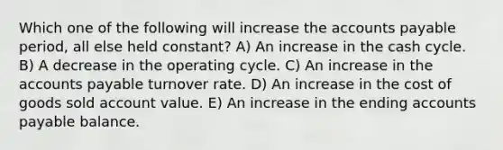 Which one of the following will increase the <a href='https://www.questionai.com/knowledge/kWc3IVgYEK-accounts-payable' class='anchor-knowledge'>accounts payable</a> period, all else held constant? A) An increase in the cash cycle. B) A decrease in the operating cycle. C) An increase in the accounts payable turnover rate. D) An increase in the cost of goods sold account value. E) An increase in the ending accounts payable balance.